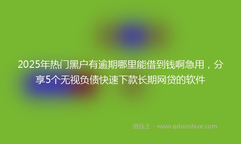 2025年热门黑户有逾期哪里能借到钱啊急用，分享5个无视负债快速下款长期网贷的软件