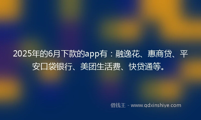 2025年的6月下款的app有：融逸花、惠商贷、平安口袋银行、美团生活费、快贷通等。