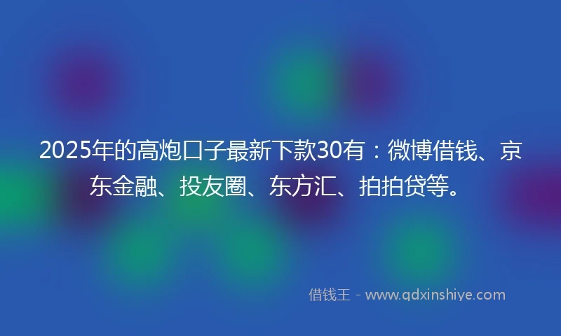 2025年的高炮口子最新下款30有：微博借钱、京东金融、投友圈、东方汇、拍拍贷等。