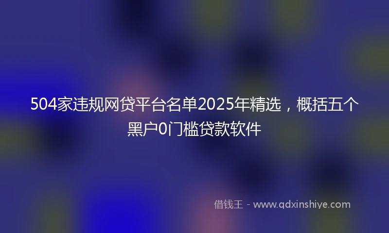 504家违规网贷平台名单2025年精选，概括五个黑户0门槛贷款软件