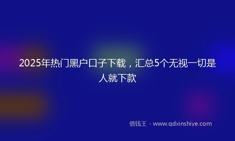 2025年热门黑户口子下载，汇总5个无视一切是人就下款