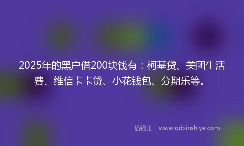 2025年的黑户借200块钱有：柯基贷、美团生活费、维信卡卡贷、小花钱包、分期乐等。