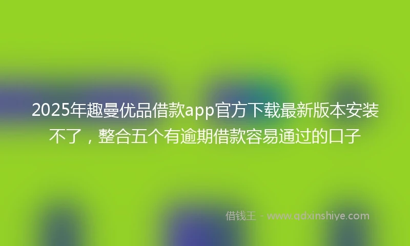 2025年趣曼优品借款app官方下载最新版本安装不了，整合五个有逾期借款容易通过的口子