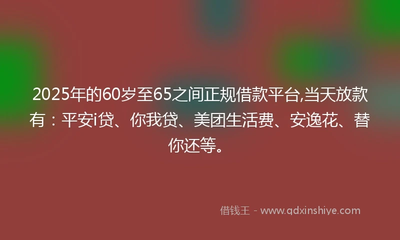 2025年的60岁至65之间正规借款平台,当天放款有：平安i贷、你我贷、美团生活费、安逸花、替你还等。