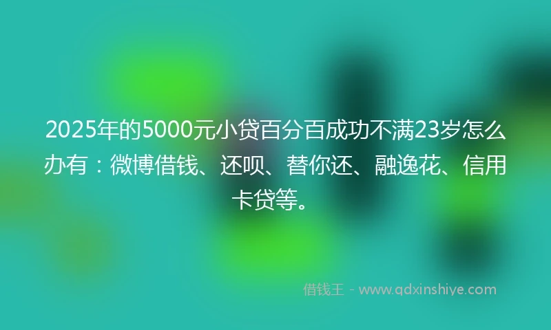 2025年的5000元小贷百分百成功不满23岁怎么办有：微博借钱、还呗、替你还、融逸花、信用卡贷等。