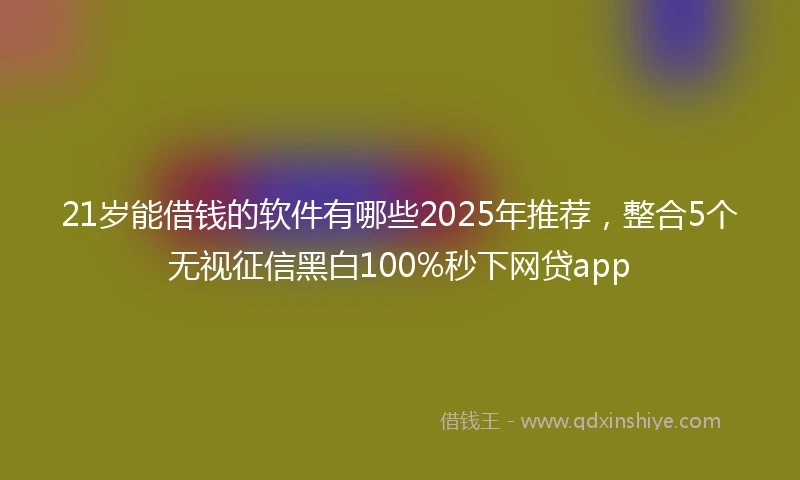 21岁能借钱的软件有哪些2025年推荐，整合5个无视征信黑白100%秒下网贷app