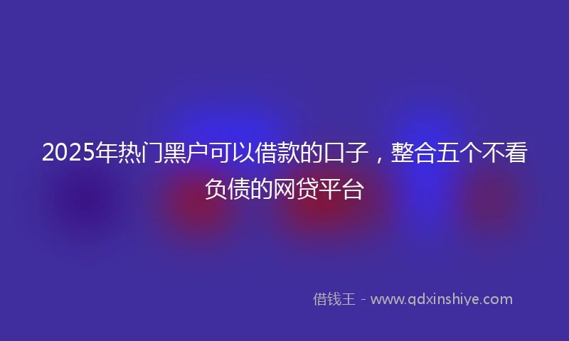 2025年热门黑户可以借款的口子，整合五个不看负债的网贷平台