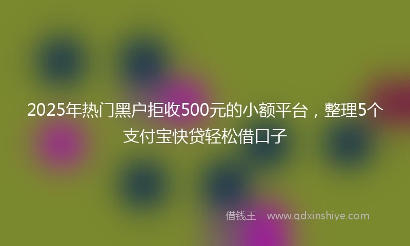 2025年热门黑户拒收500元的小额平台，整理5个支付宝快贷轻松借口子
