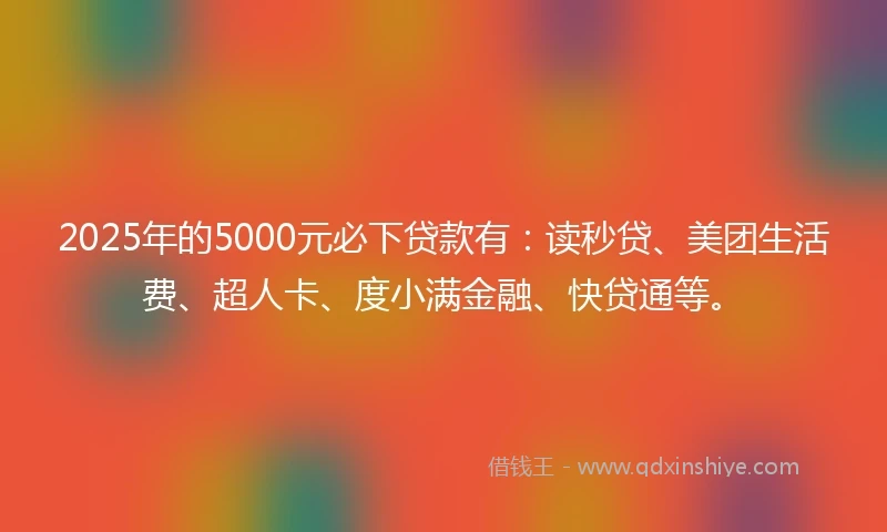 2025年的5000元必下贷款有：读秒贷、美团生活费、超人卡、度小满金融、快贷通等。