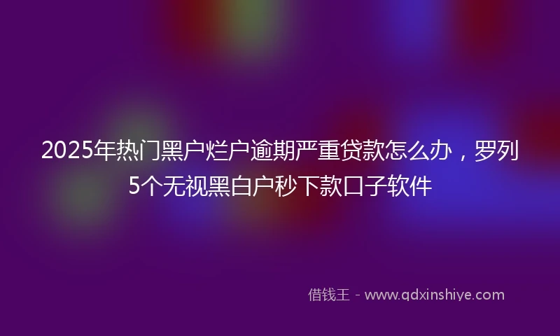 2025年热门黑户烂户逾期严重贷款怎么办，罗列5个无视黑白户秒下款口子软件