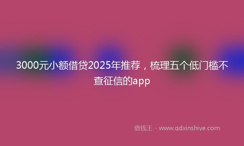 3000元小额借贷2025年推荐，梳理五个低门槛不查征信的app