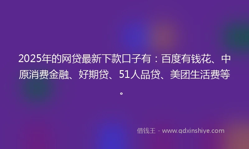 2025年的网贷最新下款口子有：百度有钱花、中原消费金融、好期贷、51人品贷、美团生活费等。