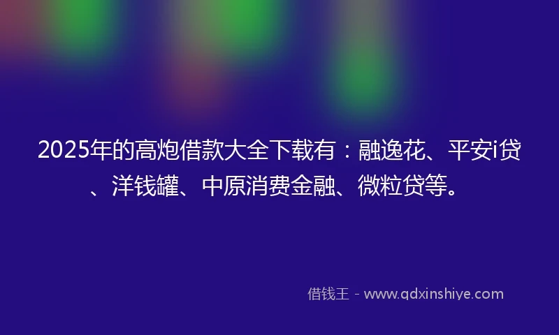 2025年的高炮借款大全下载有：融逸花、平安i贷、洋钱罐、中原消费金融、微粒贷等。