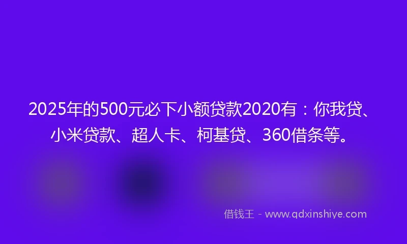 2025年的500元必下小额贷款2020有：你我贷、小米贷款、超人卡、柯基贷、360借条等。
