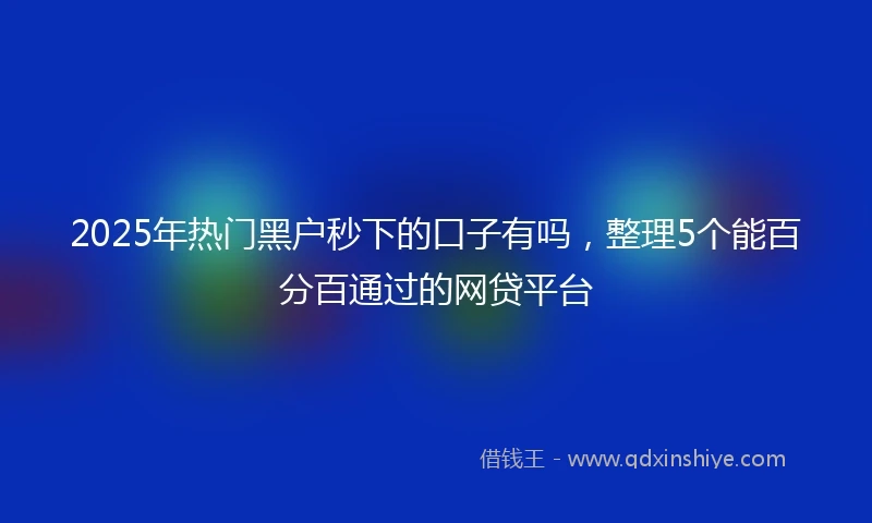 2025年热门黑户秒下的口子有吗，整理5个能百分百通过的网贷平台