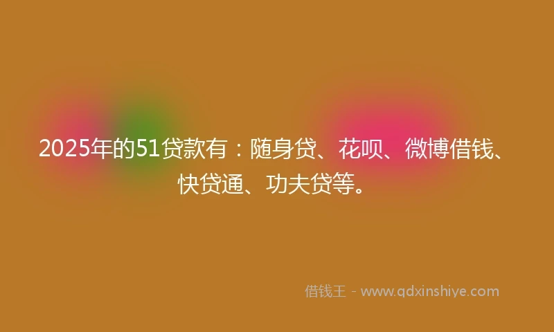 2025年的51贷款有：随身贷、花呗、微博借钱、快贷通、功夫贷等。