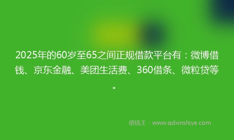 2025年的60岁至65之间正规借款平台有：微博借钱、京东金融、美团生活费、360借条、微粒贷等。