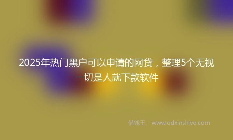 2025年热门黑户可以申请的网贷，整理5个无视一切是人就下款软件