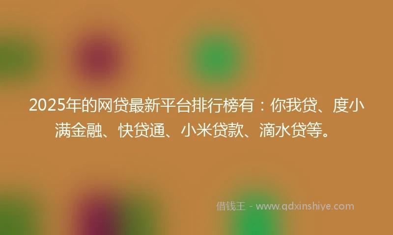 2025年的网贷最新平台排行榜有：你我贷、度小满金融、快贷通、小米贷款、滴水贷等。