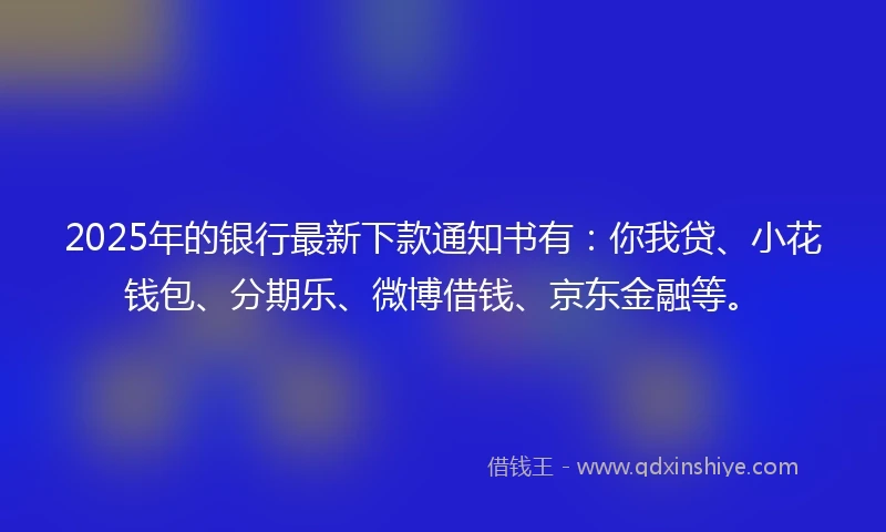 2025年的银行最新下款通知书有：你我贷、小花钱包、分期乐、微博借钱、京东金融等。
