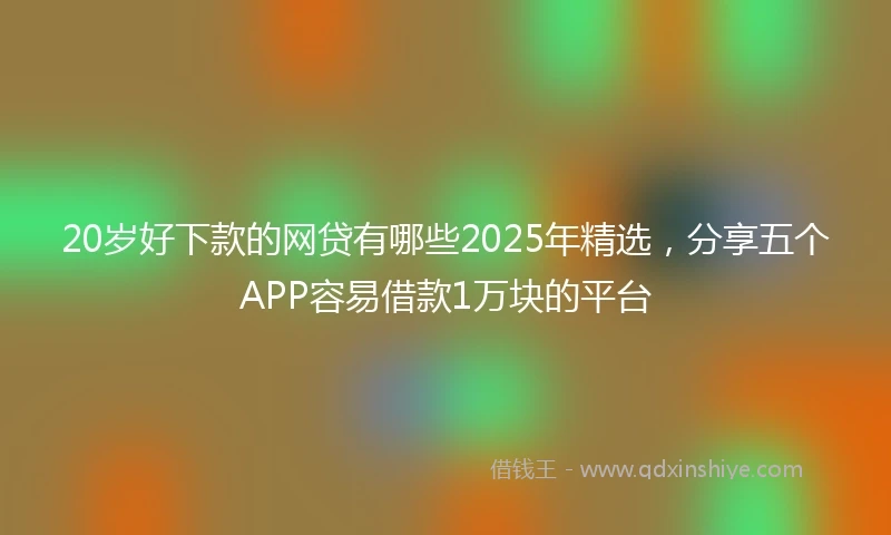 20岁好下款的网贷有哪些2025年精选，分享五个APP容易借款1万块的平台