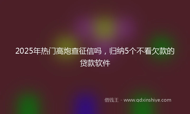 2025年热门高炮查征信吗，归纳5个不看欠款的贷款软件