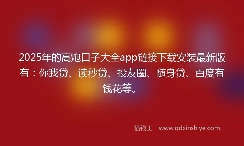 2025年的高炮口子大全app链接下载安装最新版有：你我贷、读秒贷、投友圈、随身贷、百度有钱花等。