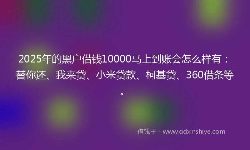 2025年的黑户借钱10000马上到账会怎么样有：替你还、我来贷、小米贷款、柯基贷、360借条等。