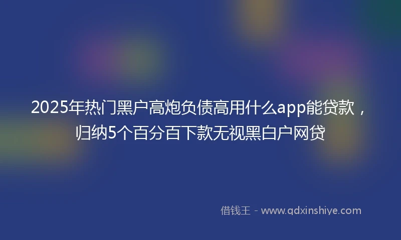 2025年热门黑户高炮负债高用什么app能贷款，归纳5个百分百下款无视黑白户网贷