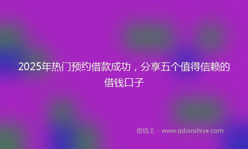 2025年热门预约借款成功，分享五个值得信赖的借钱口子