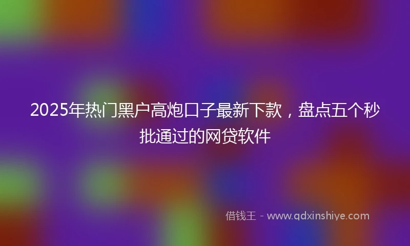 2025年热门黑户高炮口子最新下款，盘点五个秒批通过的网贷软件