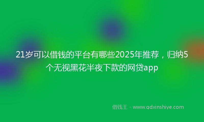 21岁可以借钱的平台有哪些2025年推荐，归纳5个无视黑花半夜下款的网贷app