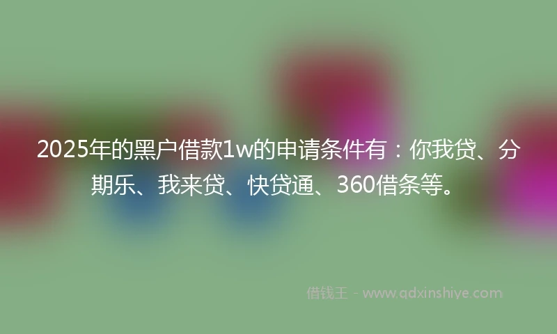 2025年的黑户借款1w的申请条件有：你我贷、分期乐、我来贷、快贷通、360借条等。