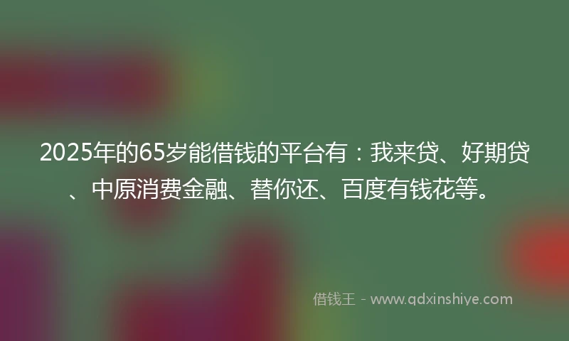 2025年的65岁能借钱的平台有：我来贷、好期贷、中原消费金融、替你还、百度有钱花等。
