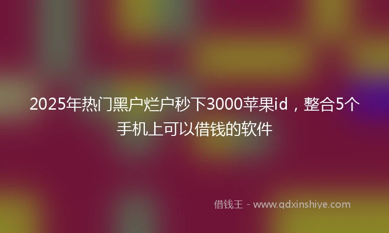 2025年热门黑户烂户秒下3000苹果id，整合5个手机上可以借钱的软件