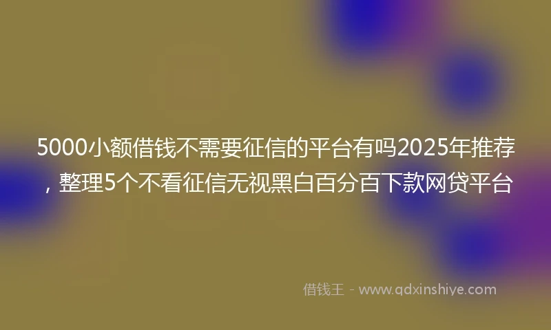 5000小额借钱不需要征信的平台有吗2025年推荐，整理5个不看征信无视黑白百分百下款网贷平台