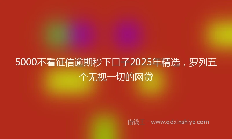 5000不看征信逾期秒下口子2025年精选,罗列五个无视一切的网贷