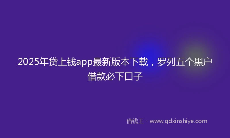 2025年贷上钱app最新版本下载，罗列五个黑户借款必下口子