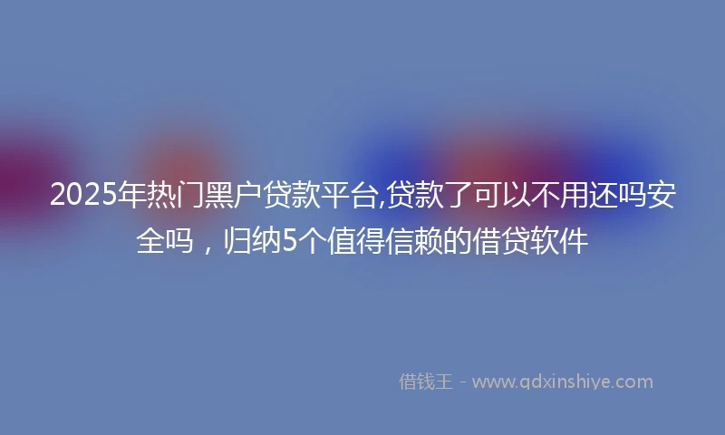 2025年热门黑户贷款平台,贷款了可以不用还吗安全吗，归纳5个值得信赖的借贷软件