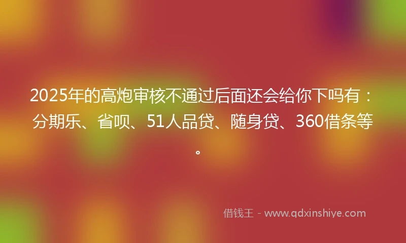 2025年的高炮审核不通过后面还会给你下吗有：分期乐、省呗、51人品贷、随身贷、360借条等。