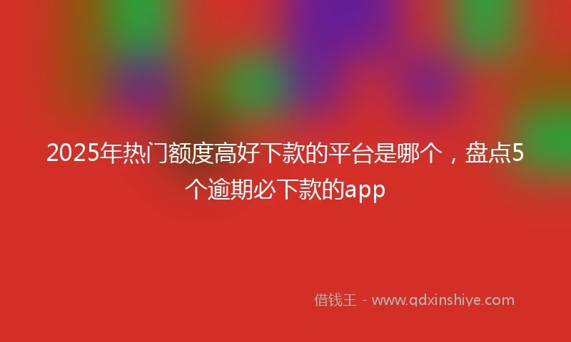 2025年热门额度高好下款的平台是哪个，盘点5个逾期必下款的app