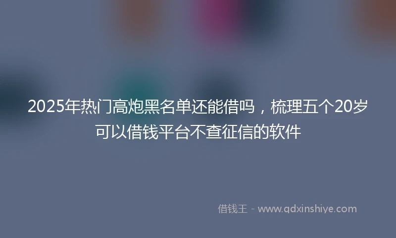 2025年热门高炮黑名单还能借吗，梳理五个20岁可以借钱平台不查征信的软件