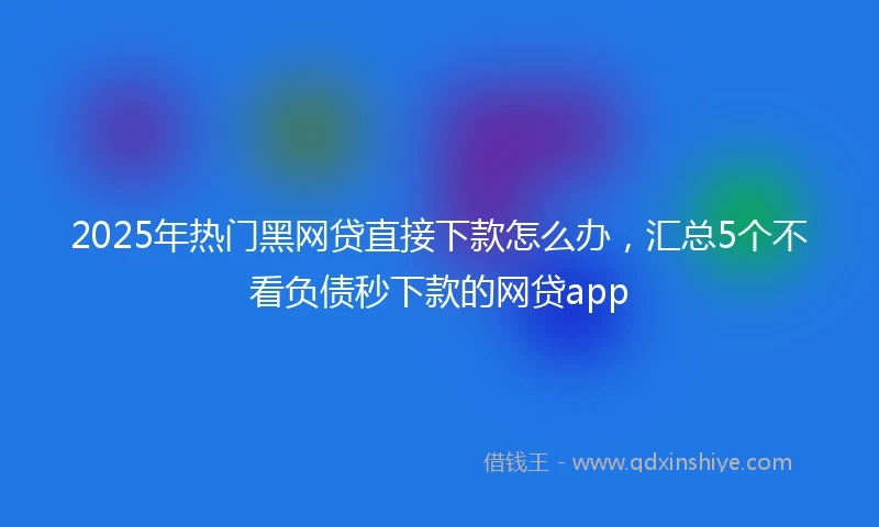 2025年热门黑网贷直接下款怎么办，汇总5个不看负债秒下款的网贷app