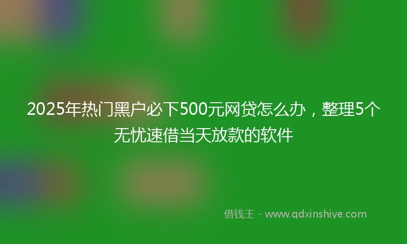 2025年热门黑户必下500元网贷怎么办，整理5个无忧速借当天放款的软件