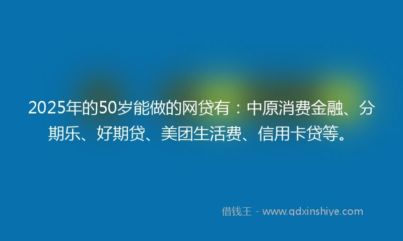 2025年的50岁能做的网贷有：中原消费金融、分期乐、好期贷、美团生活费、信用卡贷等。