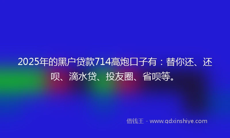 2025年的黑户贷款714高炮口子有：替你还、还呗、滴水贷、投友圈、省呗等。