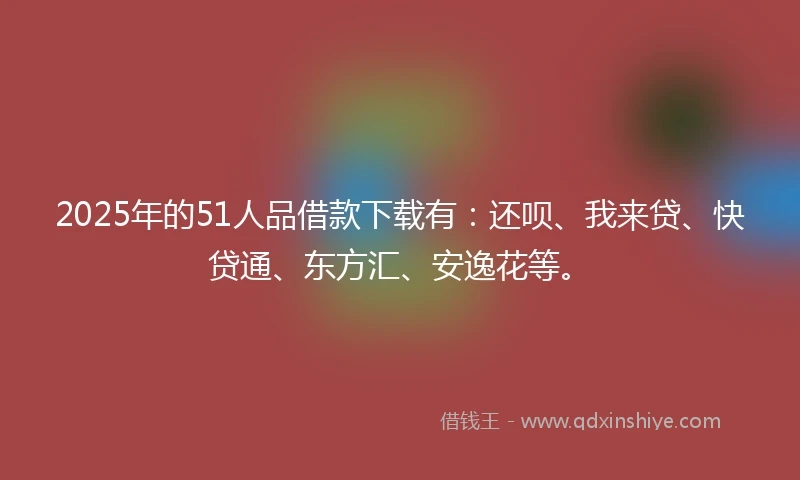2025年的51人品借款下载有：还呗、我来贷、快贷通、东方汇、安逸花等。