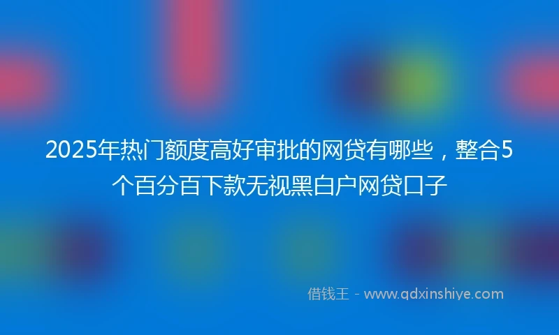 2025年热门额度高好审批的网贷有哪些，整合5个百分百下款无视黑白户网贷口子