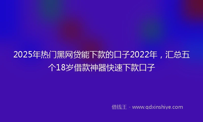 2025年热门黑网贷能下款的口子2022年，汇总五个18岁借款神器快速下款口子