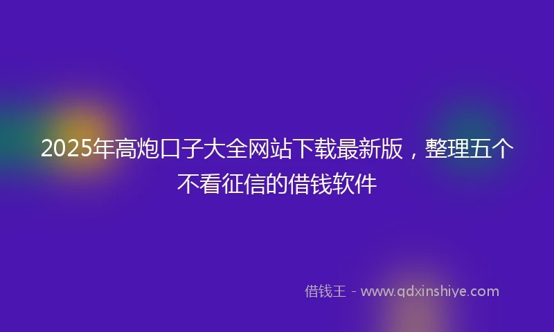 2025年高炮口子大全网站下载最新版，整理五个不看征信的借钱软件